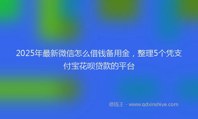 2025年最新微信怎么借钱备用金，整理5个凭支付宝花呗贷款的平台