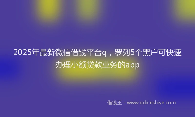 2025年最新微信借钱平台q，罗列5个黑户可快速办理小额贷款业务的app
