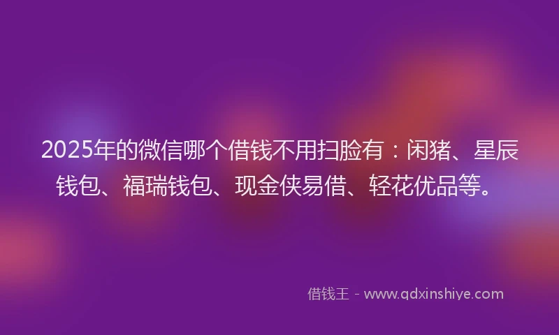 2025年的微信哪个借钱不用扫脸有：闲猪、星辰钱包、福瑞钱包、现金侠易借、轻花优品等。