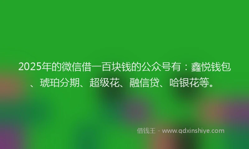 2025年的微信借一百块钱的公众号有：鑫悦钱包、琥珀分期、超级花、融信贷、哈银花等。