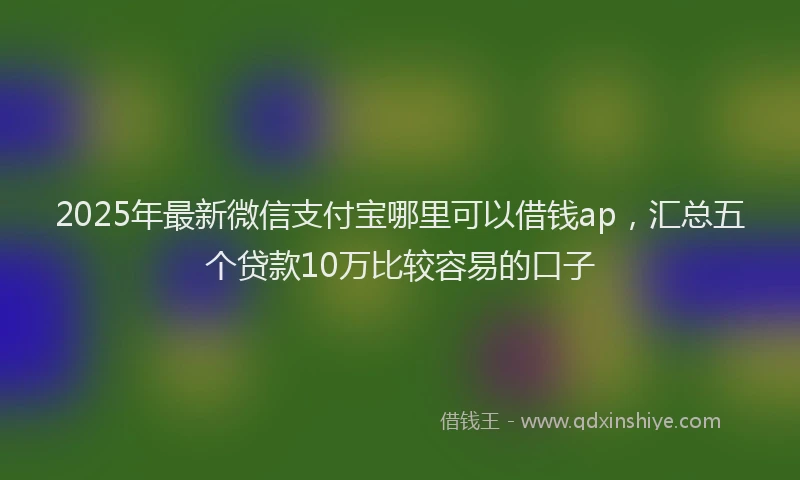 2025年最新微信支付宝哪里可以借钱ap，汇总五个贷款10万比较容易的口子