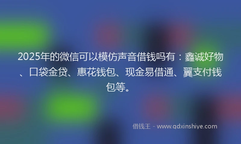 2025年的微信可以模仿声音借钱吗有：鑫诚好物、口袋金贷、惠花钱包、现金易借通、翼支付钱包等。