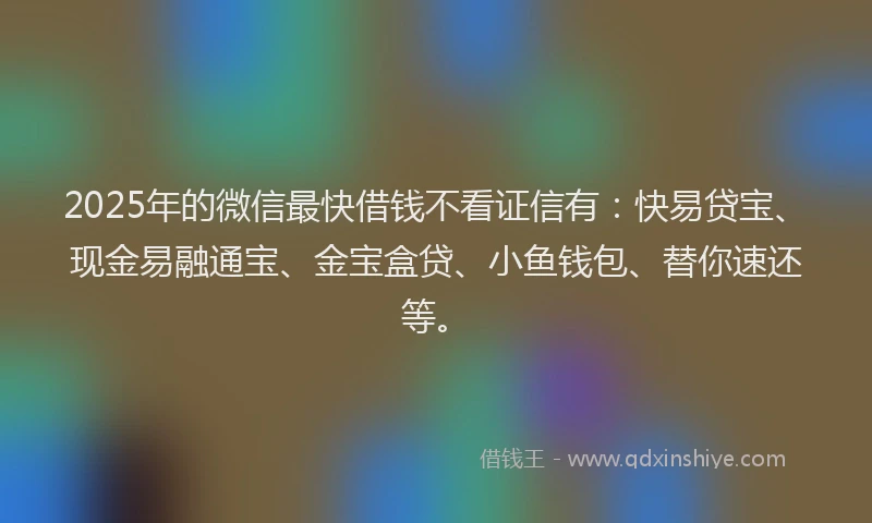 2025年的微信最快借钱不看证信有：快易贷宝、现金易融通宝、金宝盒贷、小鱼钱包、替你速还等。