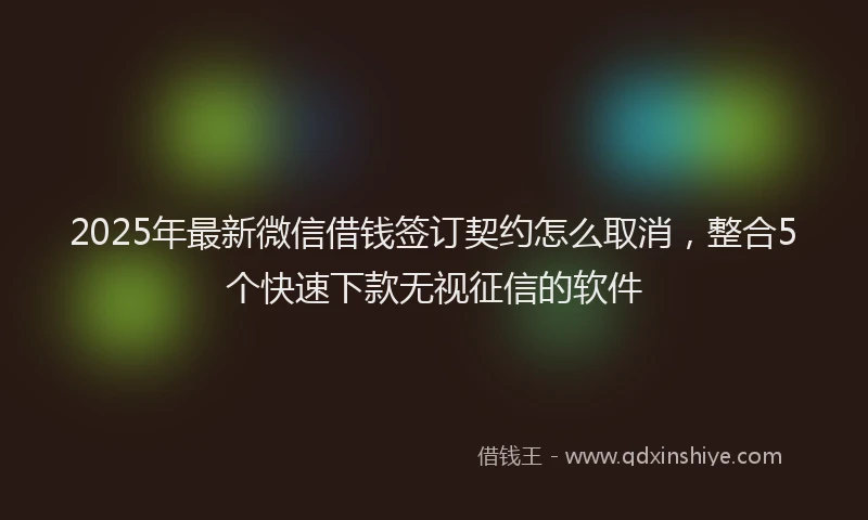 2025年最新微信借钱签订契约怎么取消，整合5个快速下款无视征信的软件