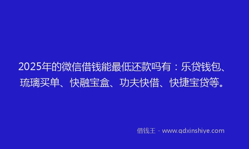 2025年的微信借钱能最低还款吗有：乐贷钱包、琉璃买单、快融宝盒、功夫快借、快捷宝贷等。