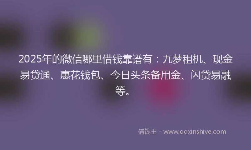 2025年的微信哪里借钱靠谱有：九梦租机、现金易贷通、惠花钱包、今日头条备用金、闪贷易融等。