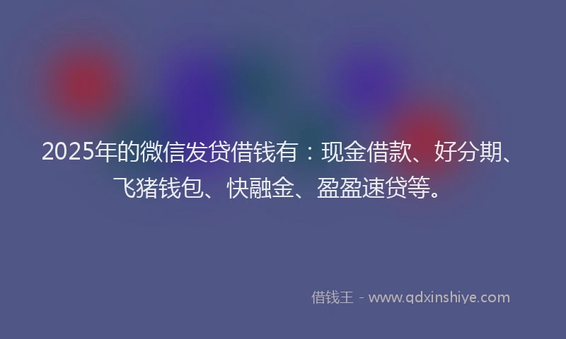 2025年的微信发贷借钱有：现金借款、好分期、飞猪钱包、快融金、盈盈速贷等。