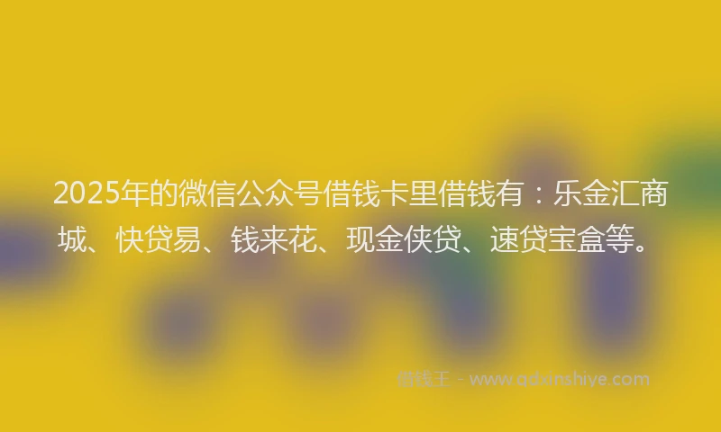 2025年的微信公众号借钱卡里借钱有：乐金汇商城、快贷易、钱来花、现金侠贷、速贷宝盒等。