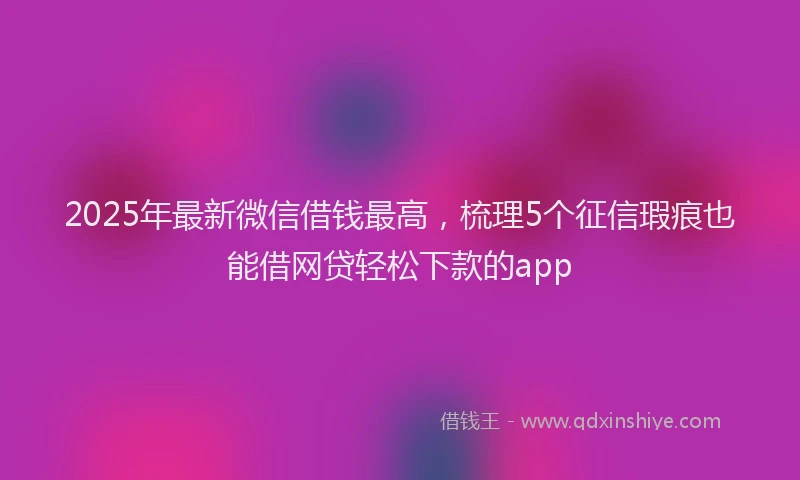 2025年最新微信借钱最高，梳理5个征信瑕疵也能借网贷轻松下款的app