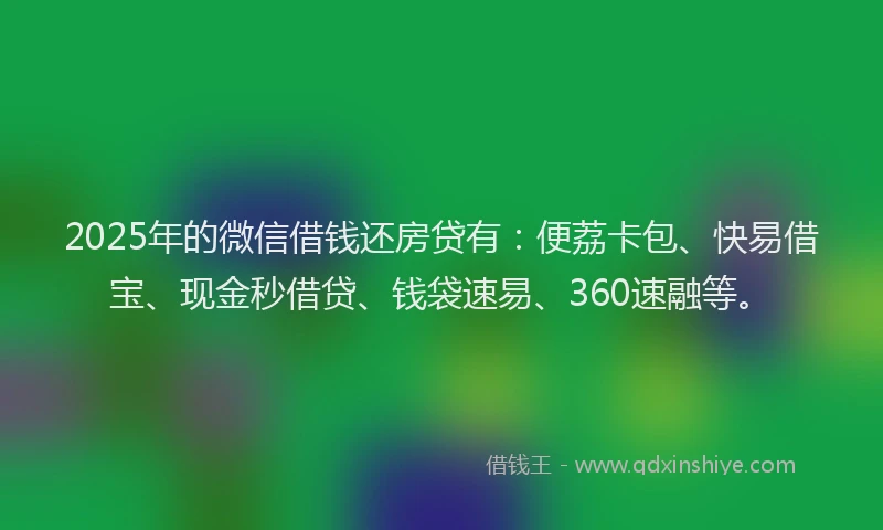 2025年的微信借钱还房贷有：便荔卡包、快易借宝、现金秒借贷、钱袋速易、360速融等。