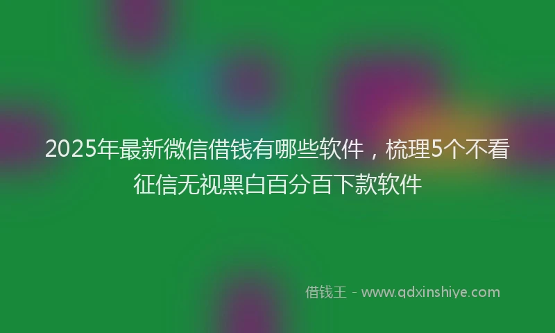 2025年最新微信借钱有哪些软件，梳理5个不看征信无视黑白百分百下款软件