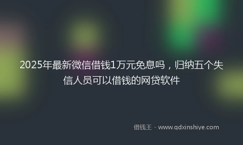 2025年最新微信借钱1万元免息吗，归纳五个失信人员可以借钱的网贷软件