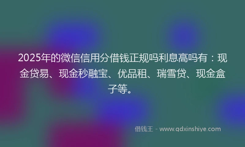 2025年的微信信用分借钱正规吗利息高吗有：现金贷易、现金秒融宝、优品租、瑞雪贷、现金盒子等。