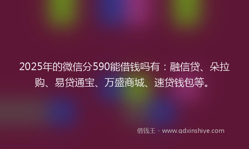 2025年的微信分590能借钱吗有：融信贷、朵拉购、易贷通宝、万盛商城、速贷钱包等。