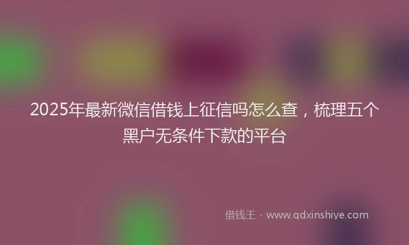 2025年最新微信借钱上征信吗怎么查，梳理五个黑户无条件下款的平台