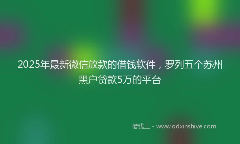 2025年最新微信放款的借钱软件，罗列五个苏州黑户贷款5万的平台