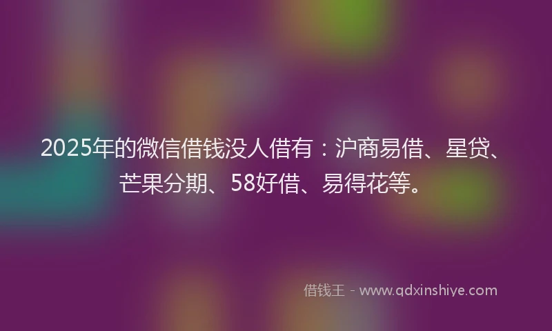 2025年的微信借钱没人借有：沪商易借、星贷、芒果分期、58好借、易得花等。