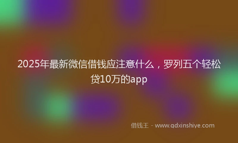 2025年最新微信借钱应注意什么，罗列五个轻松贷10万的app