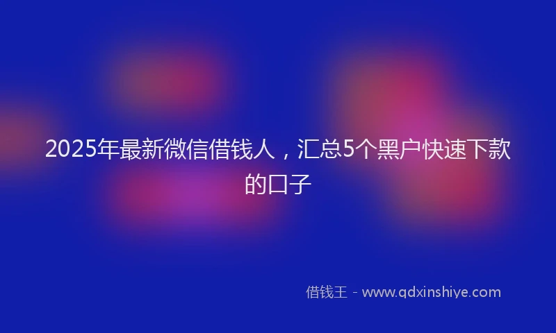 2025年最新微信借钱人，汇总5个黑户快速下款的口子