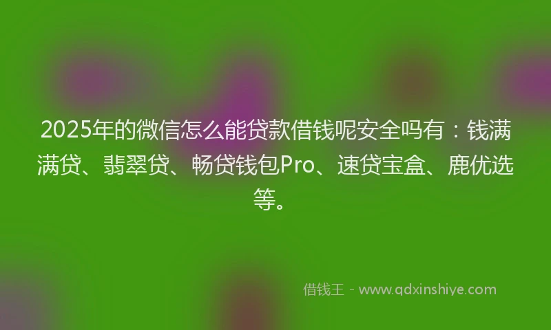 2025年的微信怎么能贷款借钱呢安全吗有：钱满满贷、翡翠贷、畅贷钱包Pro、速贷宝盒、鹿优选等。