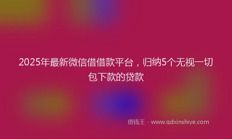 2025年最新微信借借款平台，归纳5个无视一切包下款的贷款