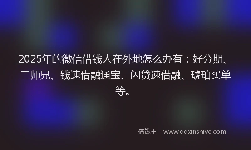 2025年的微信借钱人在外地怎么办有：好分期、二师兄、钱速借融通宝、闪贷速借融、琥珀买单等。