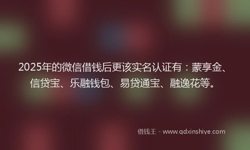 2025年的微信借钱后更该实名认证有：蒙享金、信贷宝、乐融钱包、易贷通宝、融逸花等。