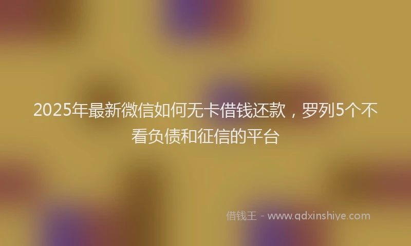 2025年最新微信如何无卡借钱还款，罗列5个不看负债和征信的平台