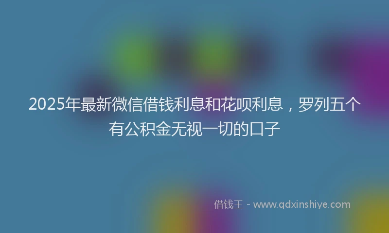 2025年最新微信借钱利息和花呗利息，罗列五个有公积金无视一切的口子