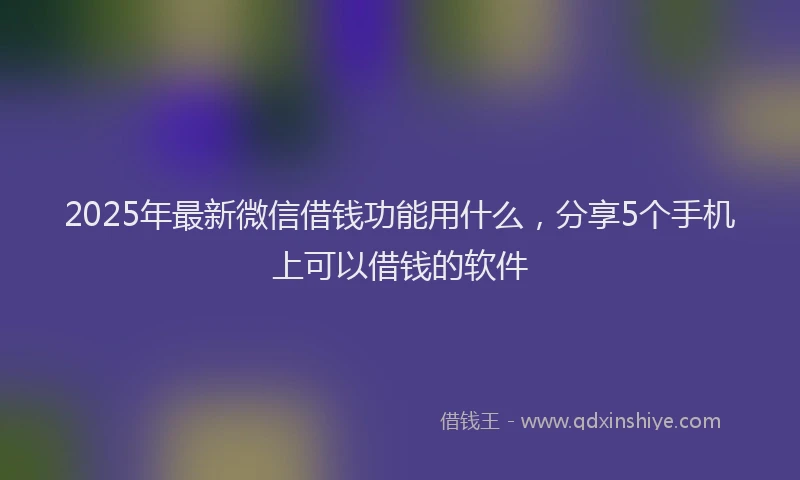 2025年最新微信借钱功能用什么，分享5个手机上可以借钱的软件