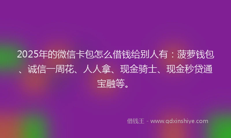 2025年的微信卡包怎么借钱给别人有：菠萝钱包、诚信一周花、人人拿、现金骑士、现金秒贷通宝融等。