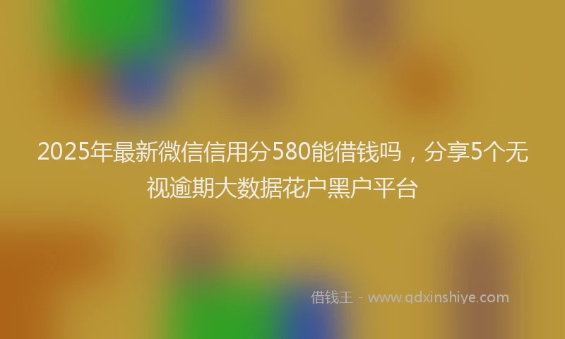 2025年最新微信信用分580能借钱吗，分享5个无视逾期大数据花户黑户平台