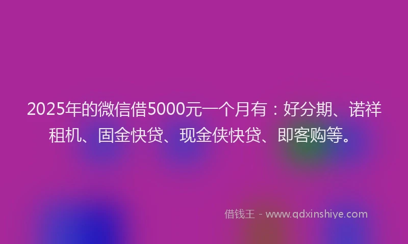 2025年的微信借5000元一个月有：好分期、诺祥租机、固金快贷、现金侠快贷、即客购等。