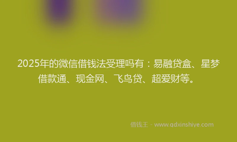 2025年的微信借钱法受理吗有：易融贷盒、星梦借款通、现金网、飞鸟贷、超爱财等。
