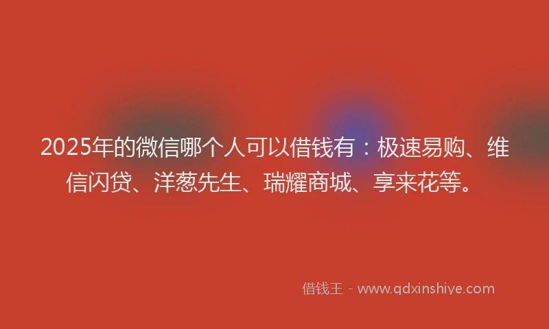 2025年的微信哪个人可以借钱有：极速易购、维信闪贷、洋葱先生、瑞耀商城、享来花等。
