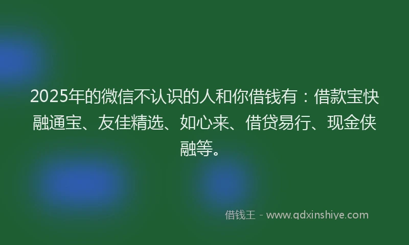 2025年的微信不认识的人和你借钱有：借款宝快融通宝、友佳精选、如心来、借贷易行、现金侠融等。