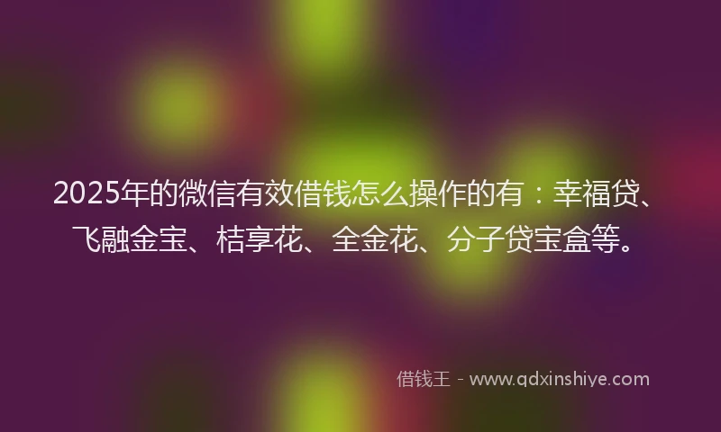 2025年的微信有效借钱怎么操作的有：幸福贷、飞融金宝、桔享花、全金花、分子贷宝盒等。