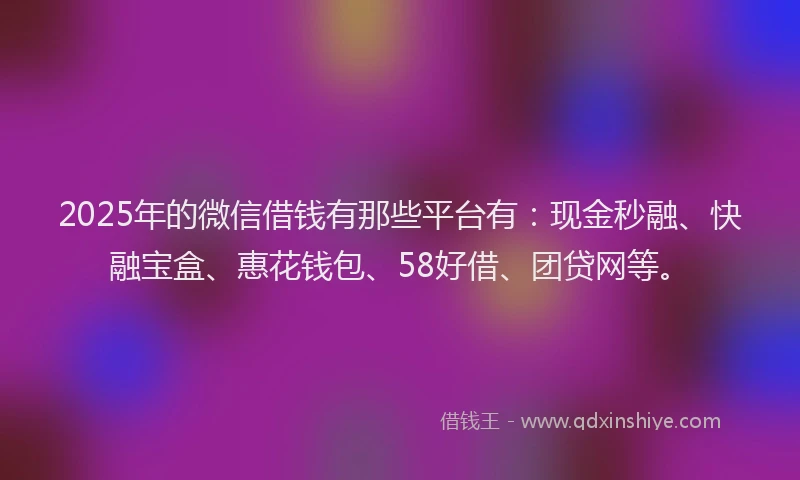 2025年的微信借钱有那些平台有：现金秒融、快融宝盒、惠花钱包、58好借、团贷网等。