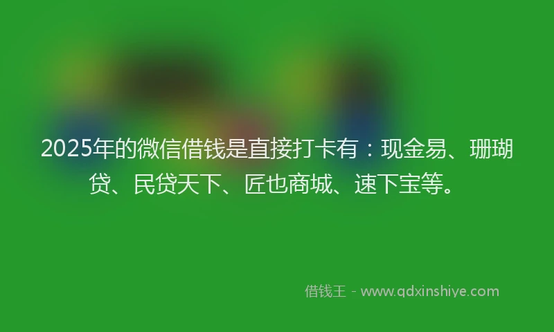 2025年的微信借钱是直接打卡有：现金易、珊瑚贷、民贷天下、匠也商城、速下宝等。