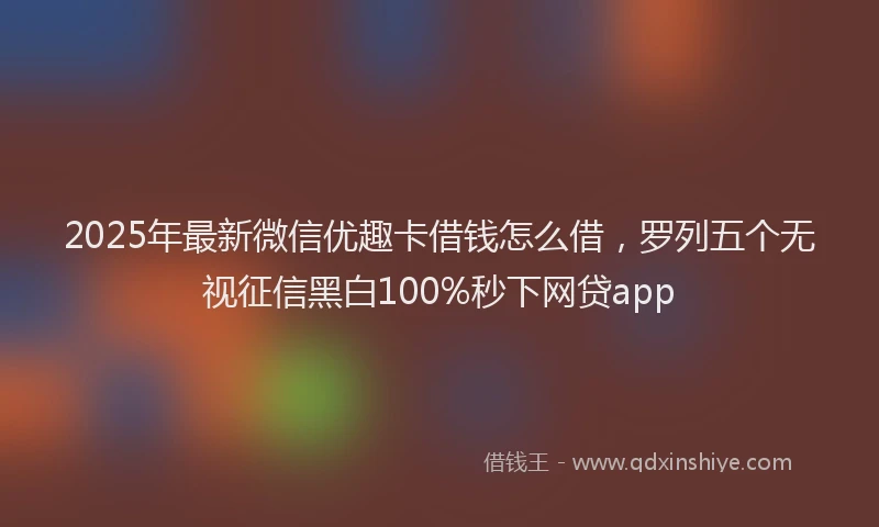 2025年最新微信优趣卡借钱怎么借，罗列五个无视征信黑白100%秒下网贷app