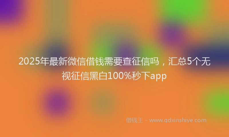 2025年最新微信借钱需要查征信吗，汇总5个无视征信黑白100%秒下app
