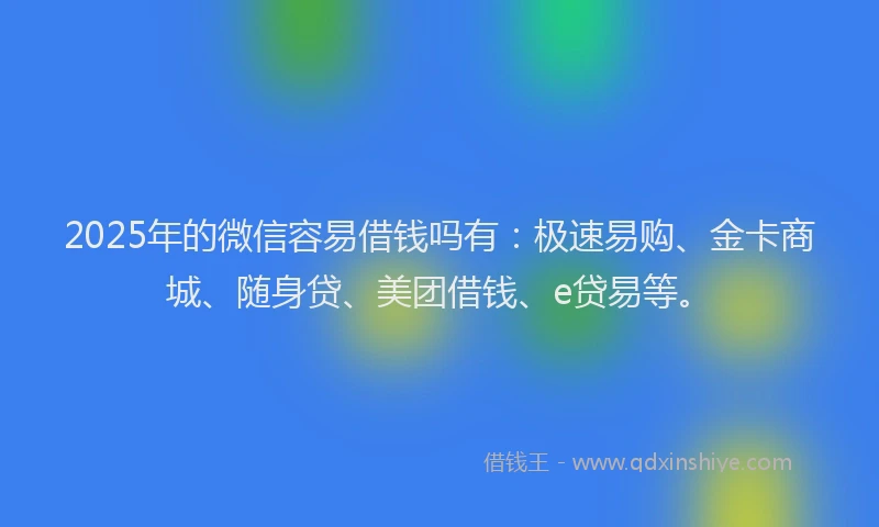 2025年的微信容易借钱吗有：极速易购、金卡商城、随身贷、美团借钱、e贷易等。