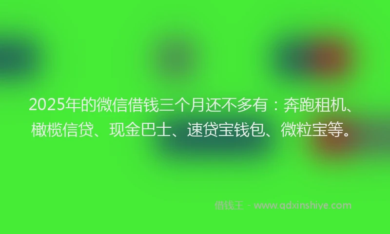 2025年的微信借钱三个月还不多有：奔跑租机、橄榄信贷、现金巴士、速贷宝钱包、微粒宝等。