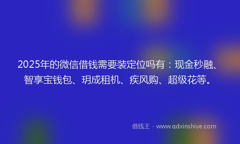 2025年的微信借钱需要装定位吗有：现金秒融、智享宝钱包、玥成租机、疾风购、超级花等。