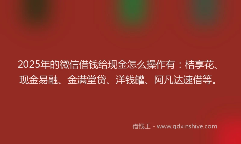 2025年的微信借钱给现金怎么操作有：桔享花、现金易融、金满堂贷、洋钱罐、阿凡达速借等。