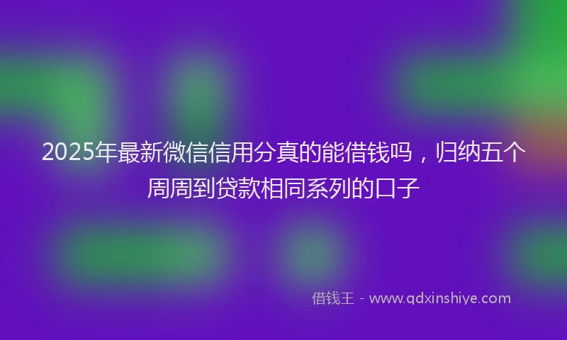 2025年最新微信信用分真的能借钱吗，归纳五个周周到贷款相同系列的口子