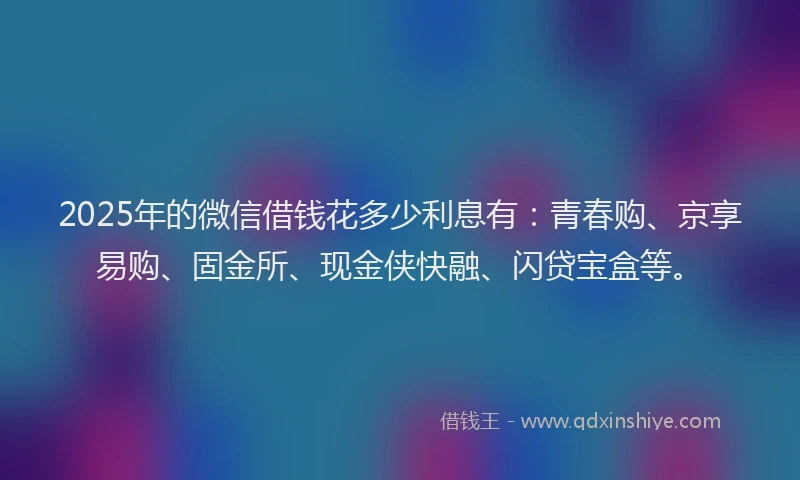 2025年的微信借钱花多少利息有：青春购、京享易购、固金所、现金侠快融、闪贷宝盒等。