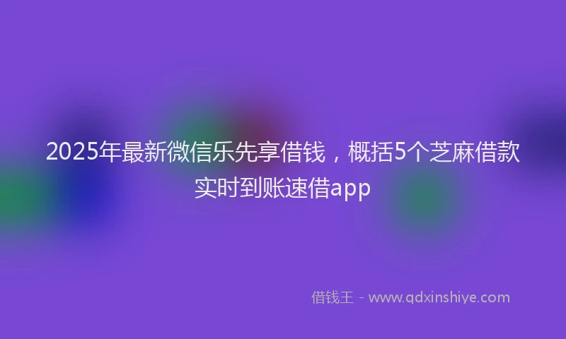 2025年最新微信乐先享借钱，概括5个芝麻借款实时到账速借app