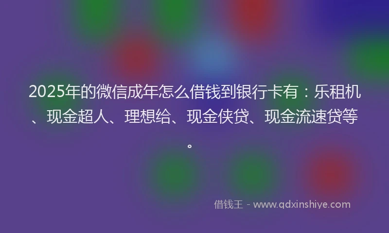 2025年的微信成年怎么借钱到银行卡有：乐租机、现金超人、理想给、现金侠贷、现金流速贷等。