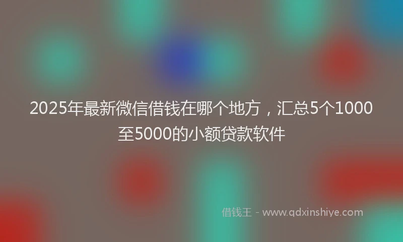 2025年最新微信借钱在哪个地方，汇总5个1000至5000的小额贷款软件